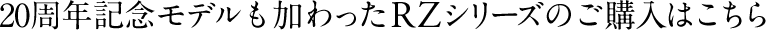 20周年記念モデルも加わったRZシリーズのご購入はこちら