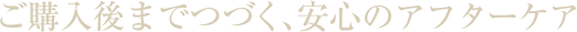 ご購入後までつづく、安心のアフターケア