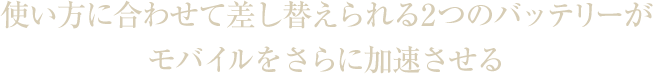 使い方に合わせて差し替えられる2つのバッテリーがモバイルをさらに加速させる