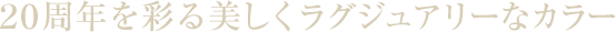 ２０周年を彩る美しくラグジュアリーなカラー