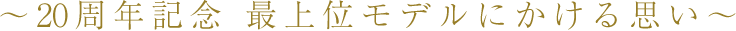 ～20周年記念 最上位モデルにかける思い～