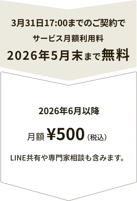 3月31日17:00までのご契約でサービス月額利用料2026年5月末まで無料2026年6月以降月額 ¥500（税込）（例：3月ご契約で、5月末以降）LINE共有や専門家相談も含みます。