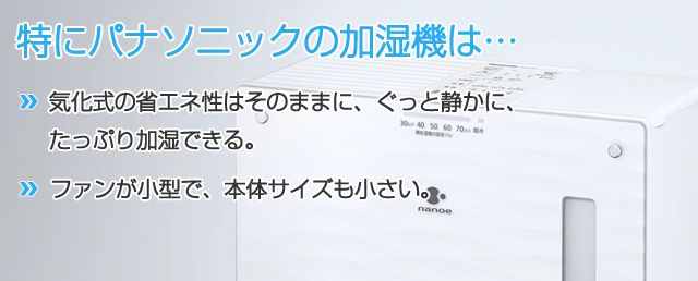 パナソニックの加湿機は・・・●気化式の省エネ性はそのままに、ぐっと静かに、たっぷり加湿できる●ファンが小型で、本体サイズも小さい
