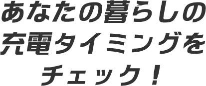 あなたの暮らしの充電タイミングをチェック!