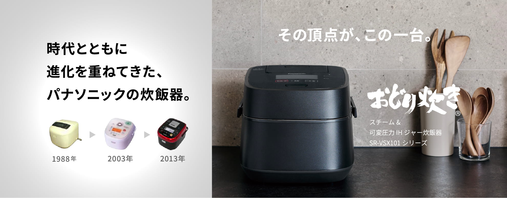 時代とともに進化を重ねてきた、パナソニックの炊飯器。その頂点が、この一台。スチーム&可変圧力 IH ジャー炊飯器 SR-VSX101シリーズ