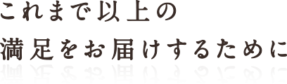 これまで以上の満足をお届けするために