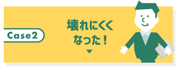 Case2 壊れにくくなった！