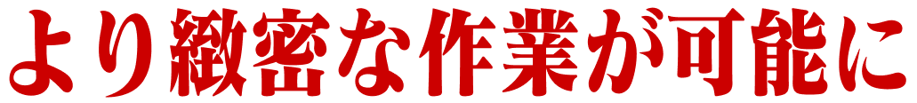 より緻密な作業が可能に