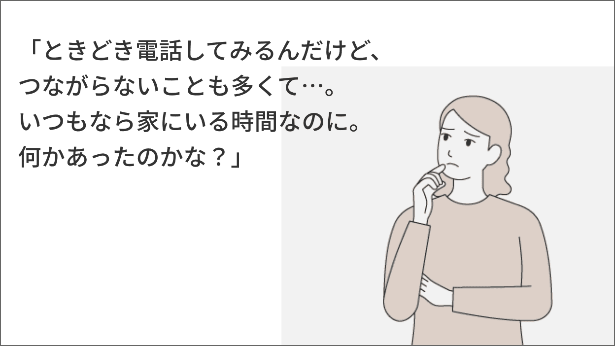 「ときどき電話してみるんだけど、つながらないことも多くて…。いつもなら家にいる時間なのに。何かあったのかな?」