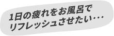 1日の疲れをお風呂でリフレッシュさせたい･･･