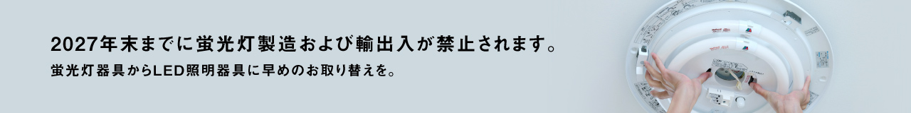 2027年末までに蛍光灯製造および輸出入が禁止されます。蛍光灯器具からLED照明器具に早めのお取り替えを。